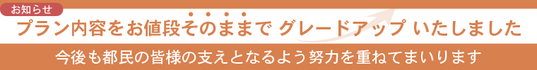 お値段そのままでプラン内容をグレードアップいたしました。今後も都民の皆様の支えとなるよう努力を重ねてまいります。